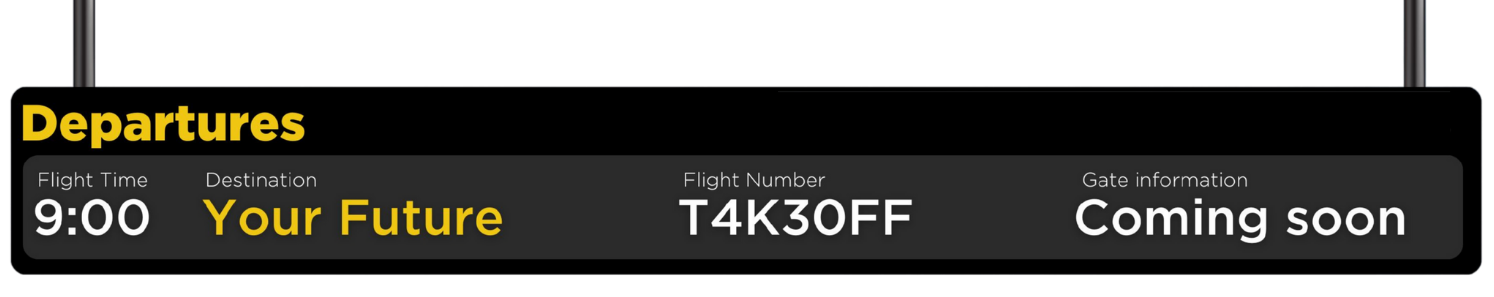 image of cartoon departure board, flight time: 9:00, destination: your future, flight number: T4K30FF, Gate information: Coming soon